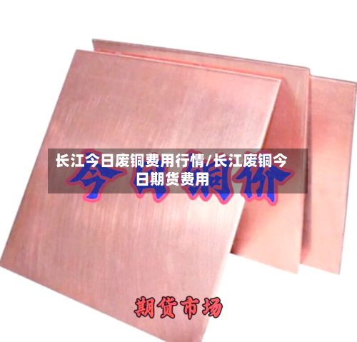 长江今日废铜费用行情/长江废铜今日期货费用-第3张图片
