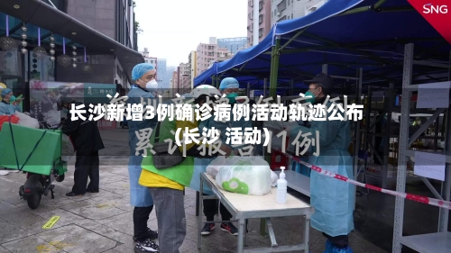 长沙新增3例确诊病例活动轨迹公布(长沙 活动)-第1张图片