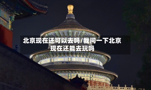 北京现在还可以去吗/我问一下北京现在还能去玩吗-第2张图片
