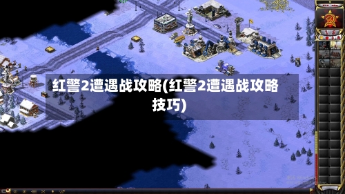 红警2遭遇战攻略(红警2遭遇战攻略技巧)-第1张图片