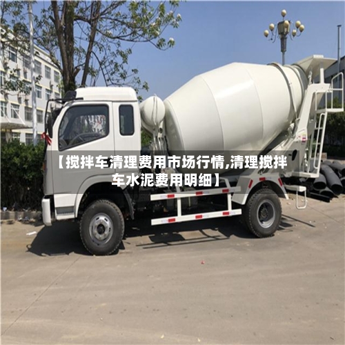 【搅拌车清理费用市场行情,清理搅拌车水泥费用明细】-第2张图片