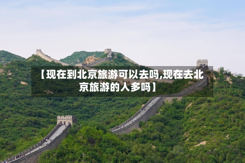 【现在到北京旅游可以去吗,现在去北京旅游的人多吗】-第1张图片