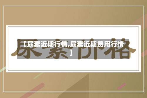 【尿素近期行情,尿素近期费用行情】-第1张图片