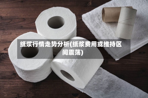 纸浆行情走势分析(纸浆费用或维持区间震荡)-第1张图片