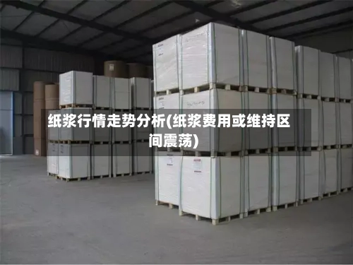 纸浆行情走势分析(纸浆费用或维持区间震荡)-第3张图片