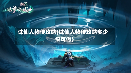 诛仙人物传攻略(诛仙人物传攻略多少级可做)-第1张图片