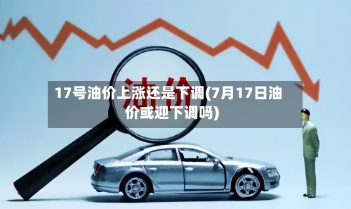 17号油价上涨还是下调(7月17日油价或迎下调吗)-第3张图片