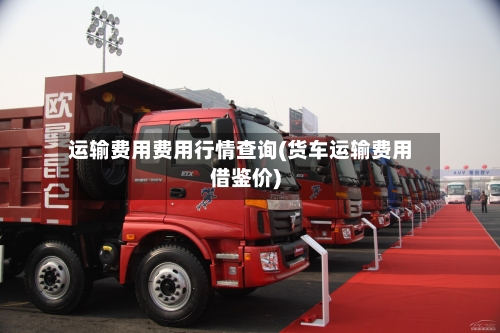 运输费用费用行情查询(货车运输费用借鉴价)-第1张图片