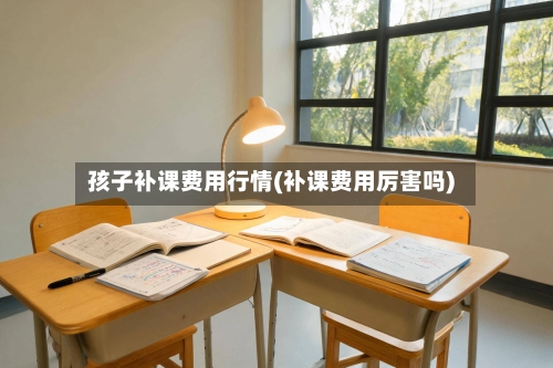 孩子补课费用行情(补课费用厉害吗)