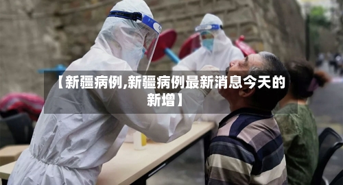 【新疆病例,新疆病例最新消息今天的新增】-第2张图片