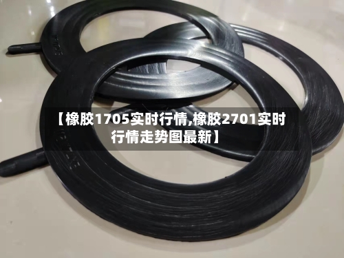 【橡胶1705实时行情,橡胶2701实时行情走势图最新】-第1张图片