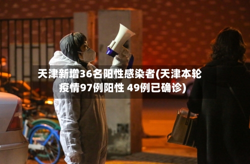 天津新增36名阳性感染者(天津本轮疫情97例阳性 49例已确诊)-第2张图片