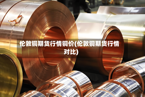 伦敦铜期货行情铜价(伦敦铜期货行情对比)