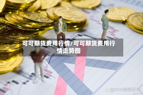 可可期货费用行情/可可期货费用行情走势图-第1张图片