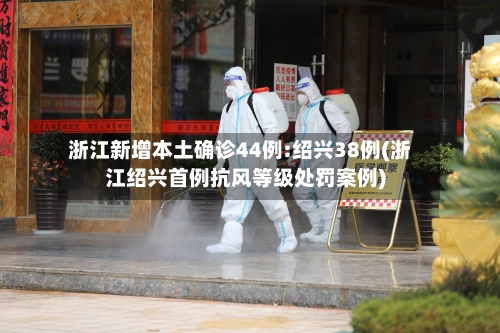 浙江新增本土确诊44例:绍兴38例(浙江绍兴首例抗风等级处罚案例)