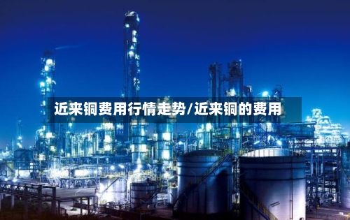 近来铜费用行情走势/近来铜的费用-第1张图片