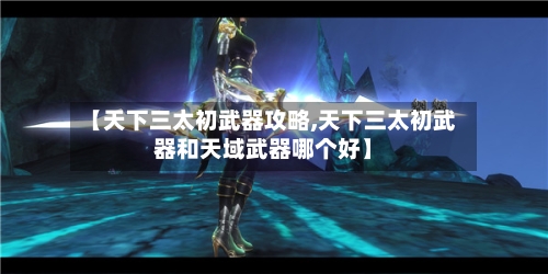 【天下三太初武器攻略,天下三太初武器和天域武器哪个好】-第1张图片