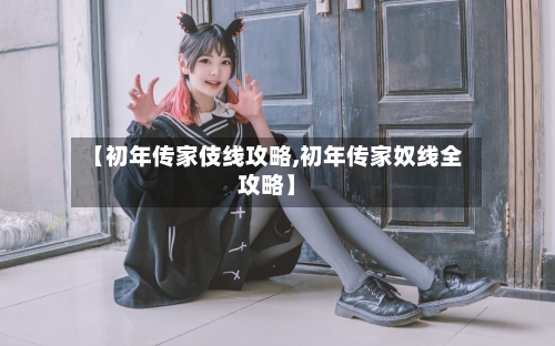 【初年传家伎线攻略,初年传家奴线全攻略】-第1张图片