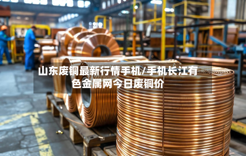 山东废铜最新行情手机/手机长江有色金属网今日废铜价-第2张图片