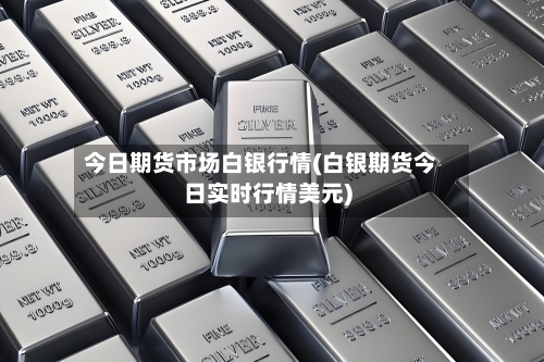 今日期货市场白银行情(白银期货今日实时行情美元)-第1张图片