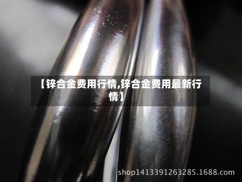 【锌合金费用行情,锌合金费用最新行情】-第3张图片