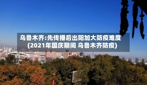 乌鲁木齐:先传播后出阳加大防疫难度(2021年国庆期间 乌鲁木齐防疫)