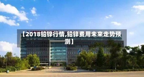 【2018铅锌行情,铅锌费用未来走势预测】