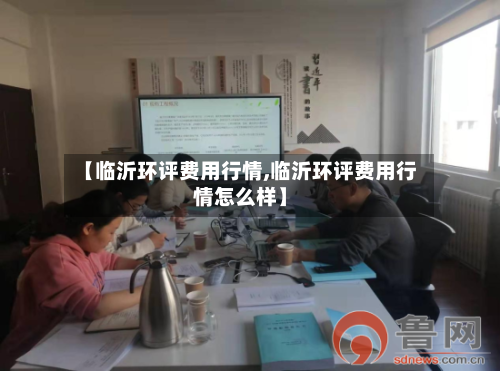【临沂环评费用行情,临沂环评费用行情怎么样】-第2张图片